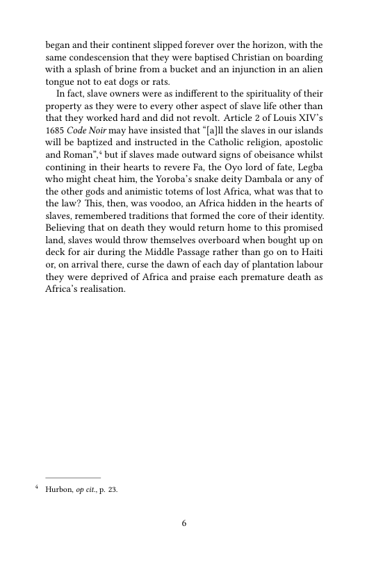 began and their continent slipped forever over the horizon, with the same condescension that they were baptised Christian on boarding with a splash of brine from a bucket and an injunction in an alien tongue not to eat dogs or rats.  In fact, slave owners were as indifferent to the spirituality of their property as they were to every other aspect of slave lfe other than that they worked hard and did not revolt. Article 2 of Louis XIV’s 1685 Code Noir may have insisted that “(a]ll the slaves in our islands will be baptized and instructed in the Catholic religion, apostolic and Roman’ but if slaves made outward signs of obeisance whilst contining in their hearts to revere Fa, the Oyo lord of fate, Legba who might cheat him, the Yoroba’s snake deity Dambala or any of the other gods and animistic totems of lost Africa, what was that to the law? This, then, was voodoo, an Africa hidden in the hearts of slaves, remembered traditions that formed the core of their identity. Believing that on death they would return home to this promised land, slaves would throw themselves overboard when bought up on deck for air during the Middle Passage rather than go on to Haiti or, on arrival there, curse the dawn of each day of plantation labour they were deprived of Africa and praise each premature death as Africa’s realisation.  © Husbon, opcit p. 5. 
